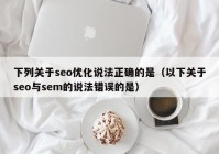 下列关于seo优化说法正确的是（以下关于seo与sem的说法错误的是）