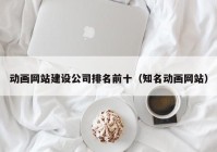 动画网站建设公司排名前十（知名动画网站）